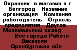 Охранник. в магазин в г. Белгород › Название организации ­ Компания-работодатель › Отрасль предприятия ­ Другое › Минимальный оклад ­ 11 000 - Все города Работа » Вакансии   . Оренбургская обл.,Медногорск г.